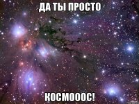 да ты просто космооос!