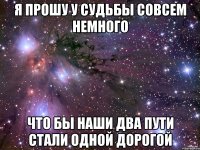 я прошу у судьбы совсем немного что бы наши два пути стали одной дорогой