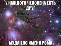 у каждого человека есть друг мудак,по имени рома