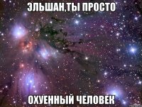 эльшан,ты просто охуенный человек