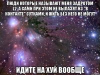 люди которые называют меня задротом l2, а сами при этом не вылазят из ''в контакте'' сутками, и жить без него не могут идите на хуй вообще