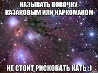 называть вовочку: казаковым или наркоманом не стоит рисковать кать :)