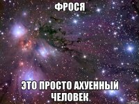 фрося это просто ахуенный человек