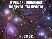 лучшая , любимая подруга , ты просто космос