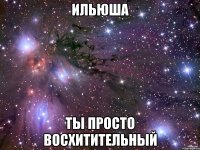 ильюша ты просто восхитительный