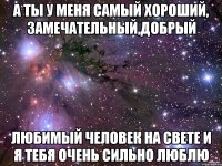 а ты у меня самый хороший, замечательный,добрый любимый человек на свете и я тебя очень сильно люблю