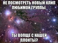 не посмотреть новый клип любимой группы, ты вопще с нашей плонты?