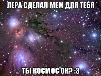 лера сделал мем для тебя ты космос ок? :3