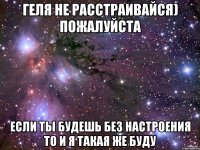 геля не расстраивайся) пожалуйста если ты будешь без настроения то и я такая же буду