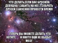 что делать,если вас бросила девушка 1.забить на нее 2.собрать друзей 3.ахуєнно провести время    теперь вы можете делать что хотите        и никто вам не выебет мозг