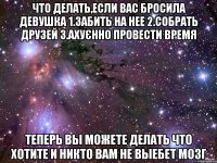 что делать,если вас бросила девушка 1.забить на нее 2.собрать друзей 3.ахуєнно провести время теперь вы можете делать что хотите и никто вам не выебет мозг