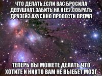 что делать,если вас бросила девушка1.забить на нее2.собрать друзей3.ахуєнно провести время теперь вы можете делать что хотите и никто вам не выебет мозг