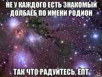 не у каждого есть знакомый долбаёб по имени родион так что радуйтесь, ёпт