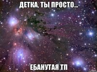 детка, ты просто... ебанутая тп