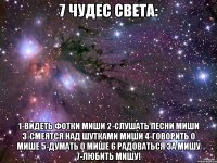 7 чудес света: 1-видеть фотки миши 2-слушать песни миши 3-смеятся над шутками миши 4-говорить о мише 5-думать о мише 6 радоваться за мишу 7-любить мишу!