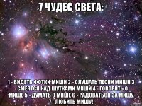 7 чудес света: 1 - видеть фотки миши 2 - слушать песни миши 3 - смеятся над шутками миши 4 - говорить о мише 5 - думать о мише 6 - радоваться за мишу 7 - любить мишу!