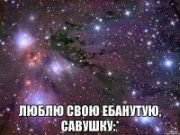  люблю свою ебанутую, савушку:*