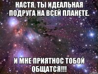 настя, ты идеальная подруга на всей планете. и мне приятнос тобой общатся!!!