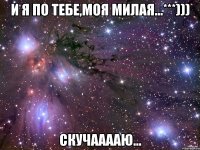 и я по тебе,моя милая...***))) скучааааю...