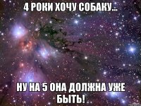 4 роки хочу собаку... ну на 5 она должна уже быть!