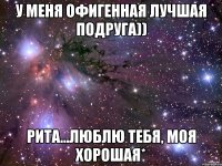 у меня офигенная лучшая подруга)) рита...люблю тебя, моя хорошая*