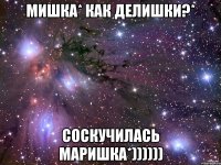 мишка* как делишки?* соскучилась маришка*))))))