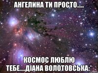 ангелина ти просто..... космос люблю тебе....діана волотовська:*