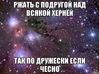 ржать с подругой над всякой хернёй так по дружески если чесно