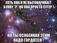 хоть она и не выговаривает букву "р" но она просто сутер ! но ты особенная этим надо гордится !