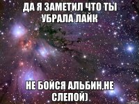 да я заметил что ты убрала лайк не бойся альбин,не слепой)