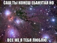 саш,ты конеш ебанутая но все же я тебя люблю:**