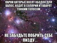 парни каторые носят ободок для валос, ходят в солярий и гаварят тонким голосом не забудьте побрить себе пизду