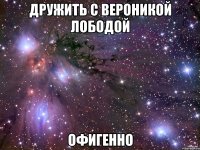 дружить с вероникой лободой офигенно