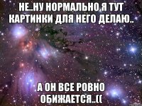 не..ну нормально я тут картинки для него делаю.. а он все ровно обижается..((