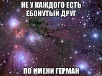 не у каждого есть ебонутый друг по имени герман