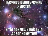 научись ценить чужие чувства и ты поймешь как был дорог кому то!!!