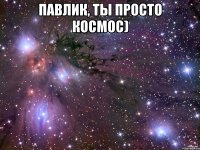 павлик, ты просто космос) 