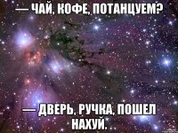 — чай, кофе, потанцуем? — дверь, ручка, пошел нахуй.