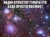 надю отпустят гулять ето буде просто космос! 