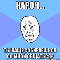 кароч... ты ваще собираешься со мной общаться?