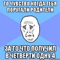 то чувство когда тебя поругали родители за то что получил в четверти одну 4