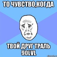 то чувство,когда твой друг трaль 90lvl