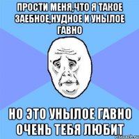 прости меня,что я такое заебное,нудное и унылое гавно но это унылое гавно очень тебя любит