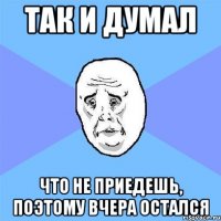 так и думал что не приедешь, поэтому вчера остался