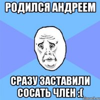 родился андреем сразу заставили сосать член :(