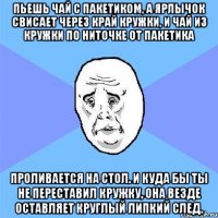 пьешь чай с пакетиком, а ярлычок свисает через край кружки, и чай из кружки по ниточке от пакетика проливается на стол. и куда бы ты не переставил кружку, она везде оставляет круглый липкий след.