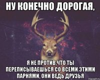 ну конечно дорогая, я не против,что ты переписываешься со всеми этими парнями, они ведь друзья