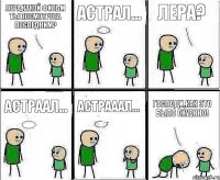 Лера,какой фильм ты посмотрела последним? Астрал... Лера? Астраал... Астрааал... Господи,как это было охуенно!