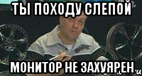 ты походу слепой монитор не захуярен