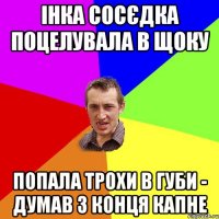 інка сосєдка поцелувала в щоку попала трохи в губи - думав з конця капне